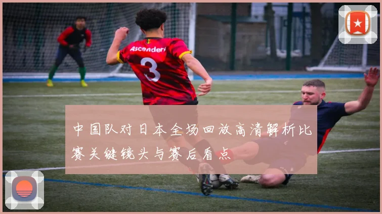 中国队对日本全场回放高清解析比赛关键镜头与赛后看点