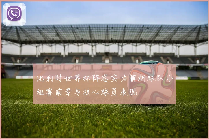 比利时世界杯阵容实力解析球队小组赛前景与核心球员表现