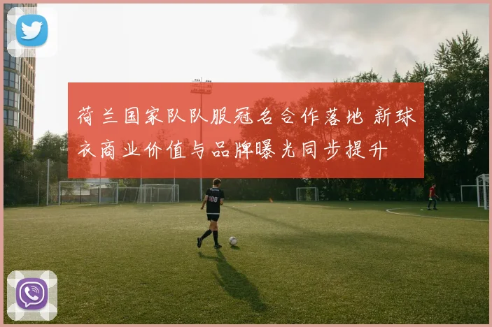 荷兰国家队队服冠名合作落地 新球衣商业价值与品牌曝光同步提升