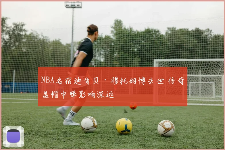 NBA名宿迪肯贝·穆托姆博去世 传奇盖帽中锋影响深远