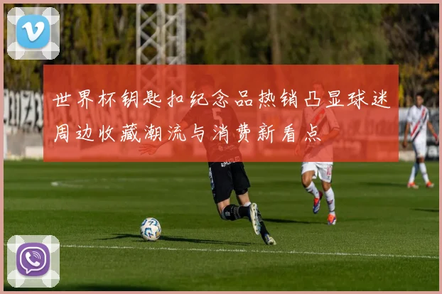 世界杯钥匙扣纪念品热销凸显球迷周边收藏潮流与消费新看点