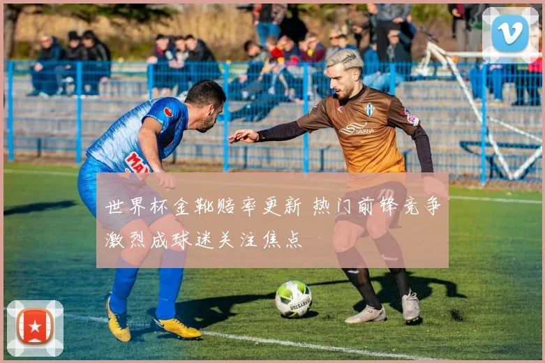 世界杯金靴赔率更新 热门前锋竞争激烈成球迷关注焦点