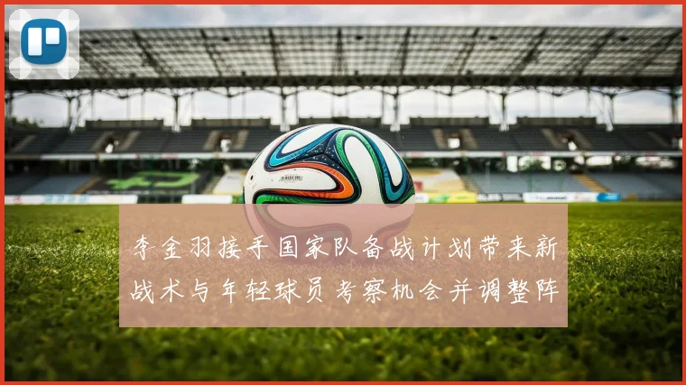 李金羽接手国家队备战计划带来新战术与年轻球员考察机会并调整阵容