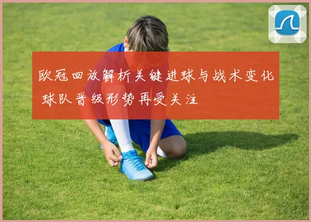 欧冠回放解析关键进球与战术变化 球队晋级形势再受关注