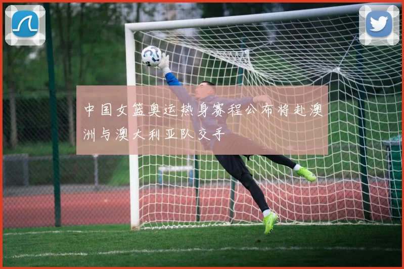 中国女篮奥运热身赛程公布将赴澳洲与澳大利亚队交手