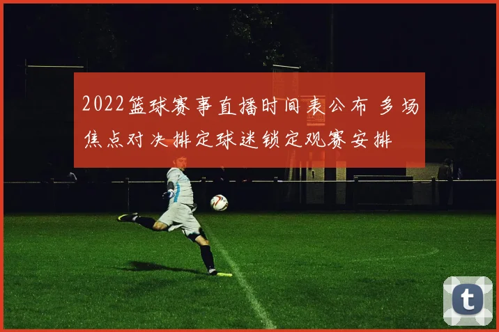 2022篮球赛事直播时间表公布 多场焦点对决排定球迷锁定观赛安排