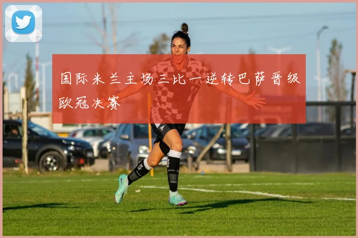 国际米兰主场三比一逆转巴萨晋级欧冠决赛