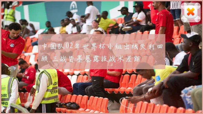 中国队02年世界杯小组出线失利回顾 三战皆墨暴露技战术差距