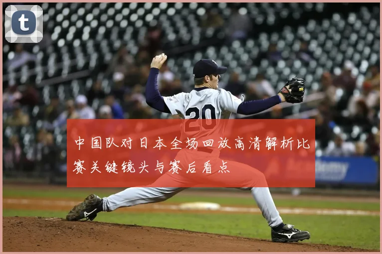 中国队对日本全场回放高清解析比赛关键镜头与赛后看点