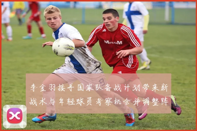 李金羽接手国家队备战计划带来新战术与年轻球员考察机会并调整阵容