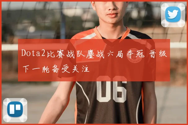 Dota2比赛战队鏖战六局夺冠 晋级下一轮备受关注