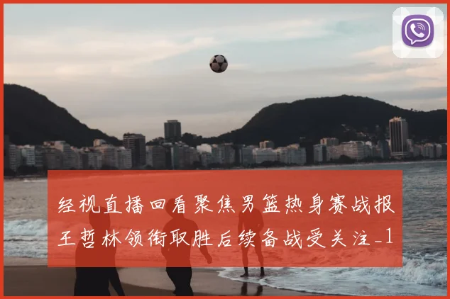 经视直播回看聚焦男篮热身赛战报王哲林领衔取胜后续备战受关注_1