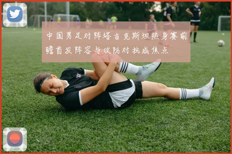 中国男足对阵塔吉克斯坦热身赛前瞻首发阵容与攻防对抗成焦点