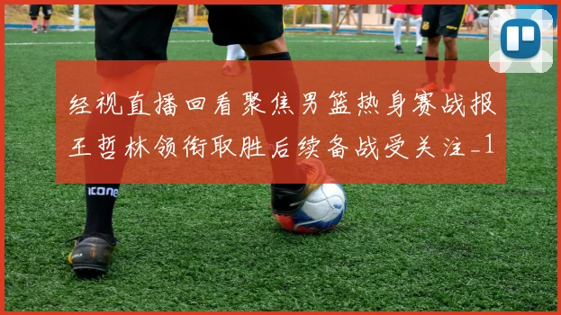 经视直播回看聚焦男篮热身赛战报王哲林领衔取胜后续备战受关注_1
