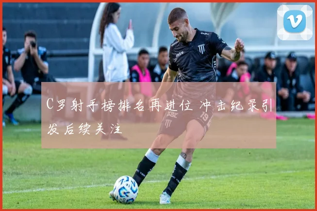 C罗射手榜排名再进位 冲击纪录引发后续关注