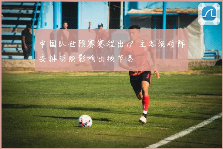 中国队世预赛赛程出炉 主客场对阵安排明朗影响出线节奏