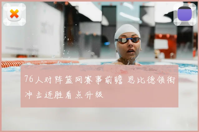 76人对阵篮网赛事前瞻 恩比德领衔冲击连胜看点升级
