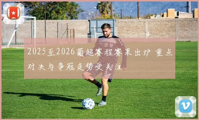 2025至2026葡超赛程赛果出炉 重点对决与争冠走势受关注