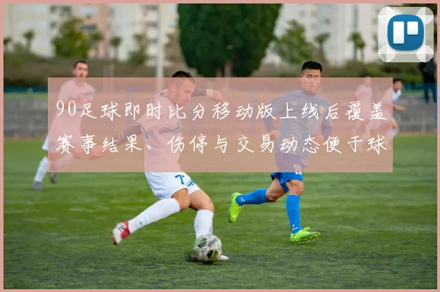 90足球即时比分移动版上线后覆盖赛事结果、伤停与交易动态便于球迷快速掌握赛况