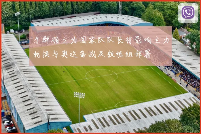 李群确立为国家队队长将影响主力轮换与奥运备战及教练组部署