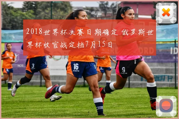 2018世界杯决赛日期确定 俄罗斯世界杯收官战定档7月15日