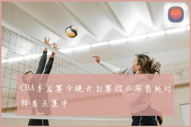 CBA季后赛今晚开打赛程公布首轮对阵看点集中