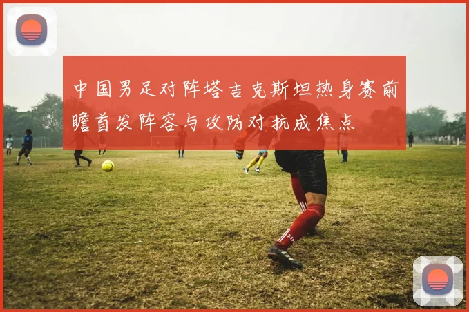 中国男足对阵塔吉克斯坦热身赛前瞻首发阵容与攻防对抗成焦点