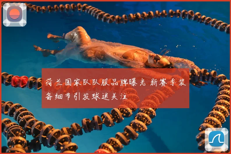 荷兰国家队队服品牌曝光 新赛季装备细节引发球迷关注