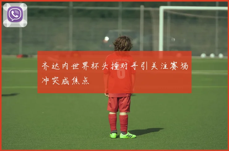 齐达内世界杯头撞对手引关注赛场冲突成焦点