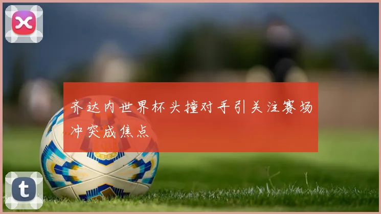 齐达内世界杯头撞对手引关注赛场冲突成焦点