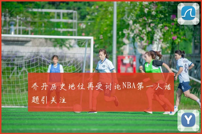 乔丹历史地位再受讨论NBA第一人话题引关注