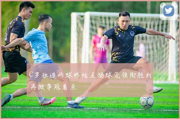 C罗独造两球终结五场球荒领衔胜利再掀争冠看点