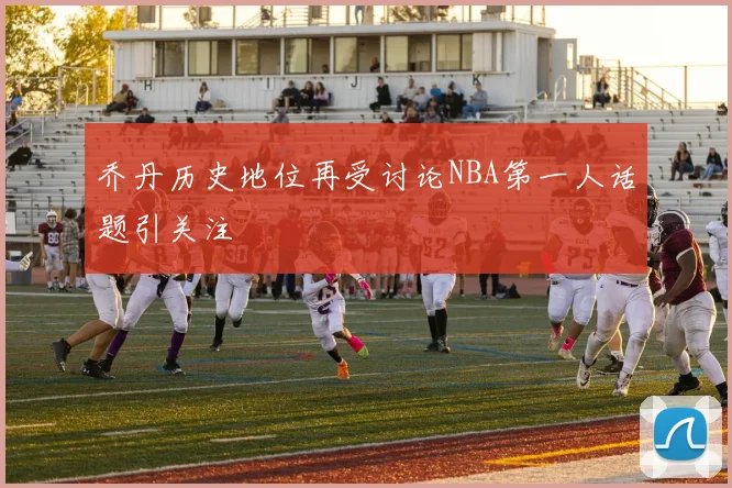 乔丹历史地位再受讨论NBA第一人话题引关注