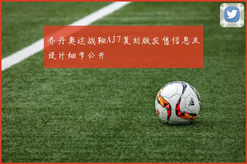 乔丹奥运战靴AJ7复刻版发售信息及设计细节公开