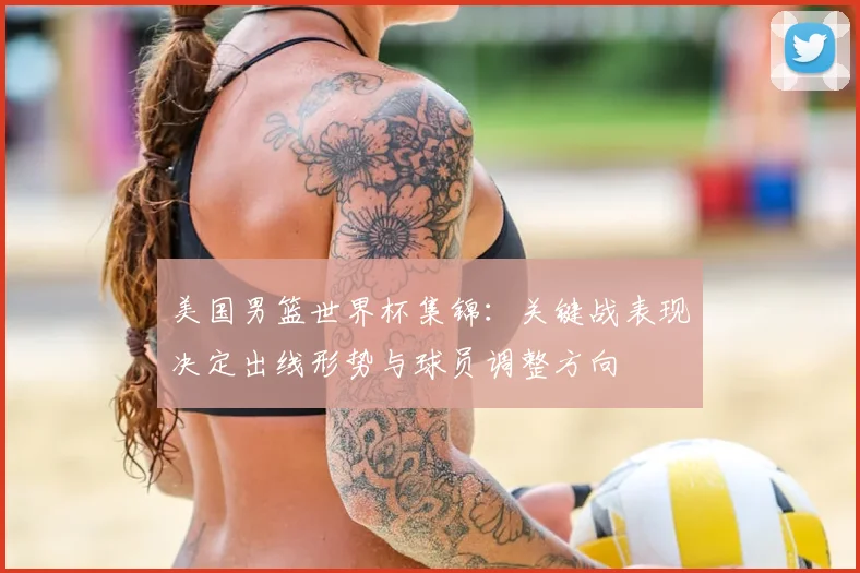 美国男篮世界杯集锦：关键战表现决定出线形势与球员调整方向