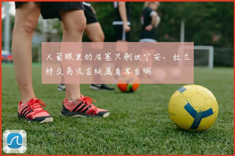 火箭眼里的活塞只剩坎宁安，杜兰特交易流言纯属看客自嗨