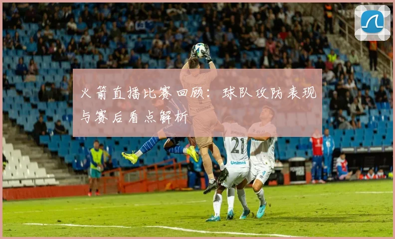 火箭直播比赛回顾:球队攻防表现与赛后看点解析