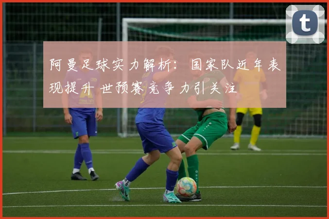 阿曼足球实力解析:国家队近年表现提升 世预赛竞争力引关注