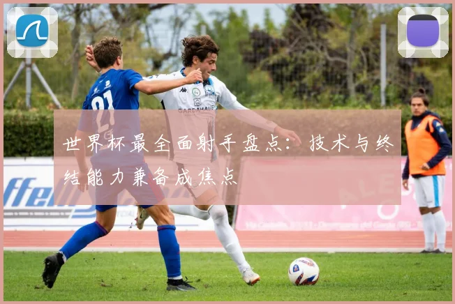 世界杯最全面射手盘点：技术与终结能力兼备成焦点