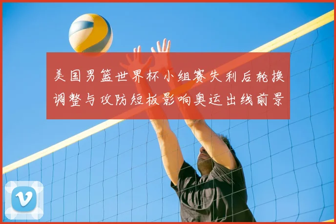 美国男篮世界杯小组赛失利后轮换调整与攻防短板影响奥运出线前景