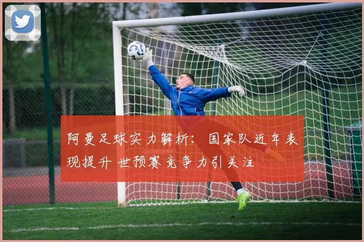 阿曼足球实力解析：国家队近年表现提升 世预赛竞争力引关注
