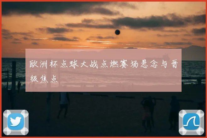 欧洲杯点球大战点燃赛场悬念与晋级焦点