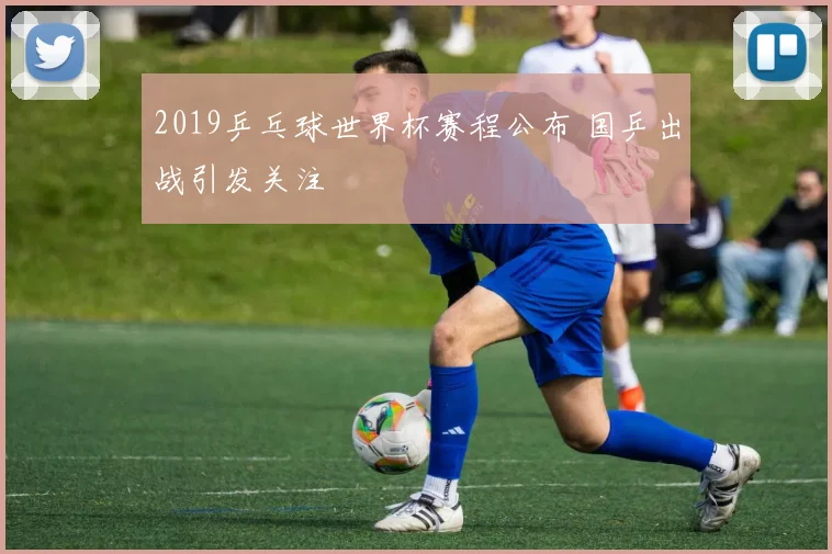 2019乒乓球世界杯赛程公布 国乒出战引发关注