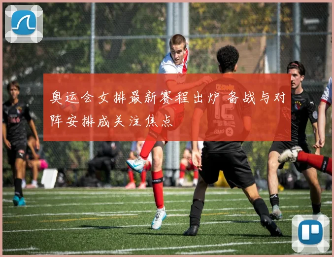奥运会女排最新赛程出炉 备战与对阵安排成关注焦点